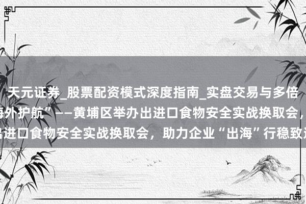 天元证券_股票配资模式深度指南_实盘交易与多倍杠杆讲解 “扬帆味来 海外护航”——黄埔区举办出进口食物安全实战换取会，助力企业“出海”行稳致远