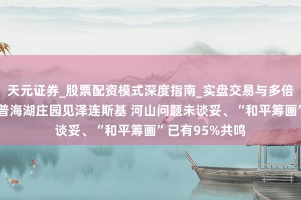 天元证券_股票配资模式深度指南_实盘交易与多倍杠杆讲解 特朗普海湖庄园见泽连斯基 河山问题未谈妥、“和平筹画”已有95%共鸣