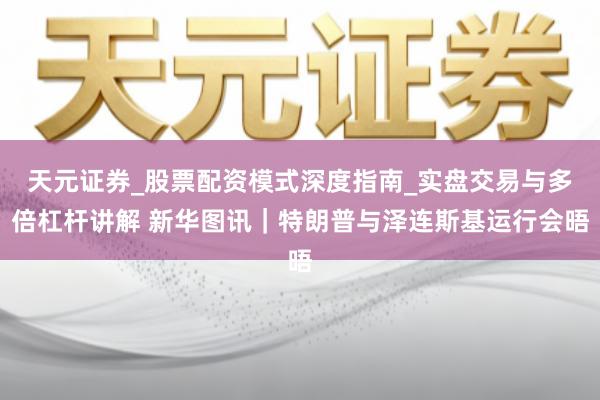 天元证券_股票配资模式深度指南_实盘交易与多倍杠杆讲解 新华图讯｜特朗普与泽连斯基运行会晤