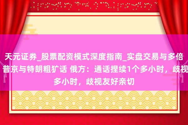 天元证券_股票配资模式深度指南_实盘交易与多倍杠杆讲解 普京与特朗粗犷话 俄方：通话捏续1个多小时，歧视友好亲切