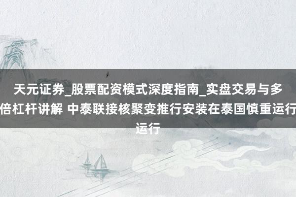 天元证券_股票配资模式深度指南_实盘交易与多倍杠杆讲解 中泰联接核聚变推行安装在泰国慎重运行