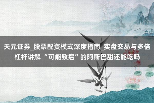 天元证券_股票配资模式深度指南_实盘交易与多倍杠杆讲解 “可能致癌”的阿斯巴甜还能吃吗