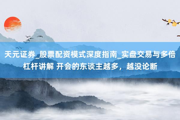 天元证券_股票配资模式深度指南_实盘交易与多倍杠杆讲解 开会的东谈主越多，越没论断