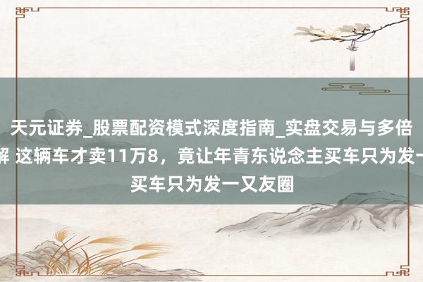 天元证券_股票配资模式深度指南_实盘交易与多倍杠杆讲解 这辆车才卖11万8，竟让年青东说念主买车只为发一又友圈