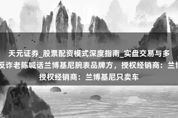 天元证券_股票配资模式深度指南_实盘交易与多倍杠杆讲解 反诈老陈喊话兰博基尼腕表品牌方,授权经销商:兰博基尼只卖车