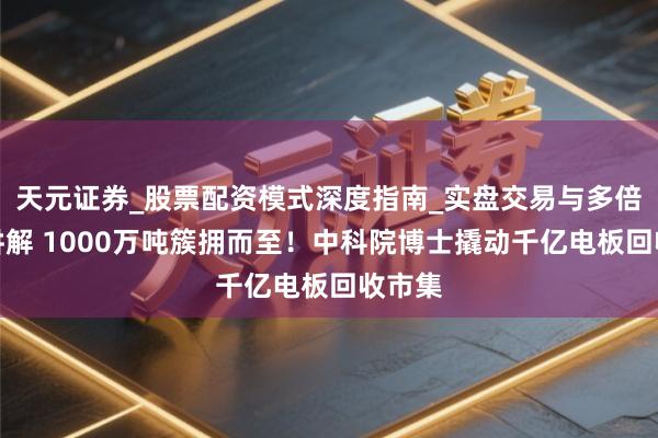 天元证券_股票配资模式深度指南_实盘交易与多倍杠杆讲解 1000万吨簇拥而至！中科院博士撬动千亿电板回收市集