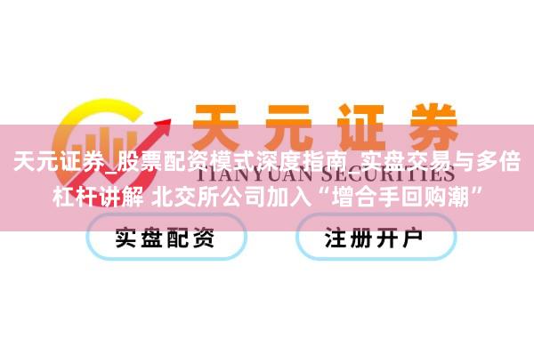 天元证券_股票配资模式深度指南_实盘交易与多倍杠杆讲解 北交所公司加入“增合手回购潮”