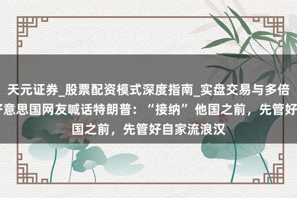 天元证券_股票配资模式深度指南_实盘交易与多倍杠杆讲解 好意思国网友喊话特朗普：“接纳” 他国之前，先管好自家流浪汉