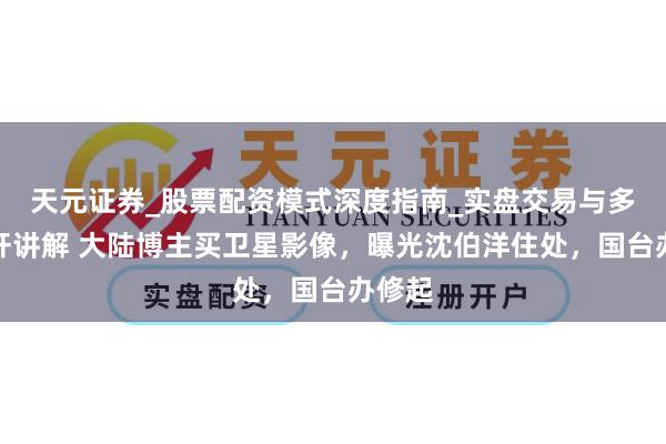 天元证券_股票配资模式深度指南_实盘交易与多倍杠杆讲解 大陆博主买卫星影像，曝光沈伯洋住处，国台办修起