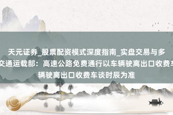 天元证券_股票配资模式深度指南_实盘交易与多倍杠杆讲解 交通运载部：高速公路免费通行以车辆驶离出口收费车谈时辰为准