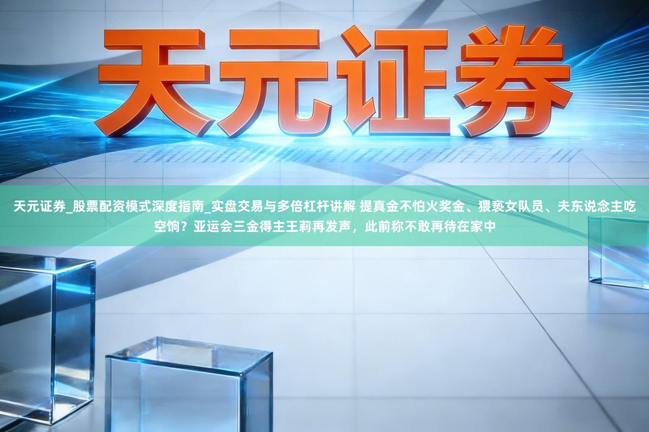 天元证券_股票配资模式深度指南_实盘交易与多倍杠杆讲解 提真金不怕火奖金、猥亵女队员、夫东说念主吃空饷？亚运会三金得主王莉再发声，此前称不敢再待在家中