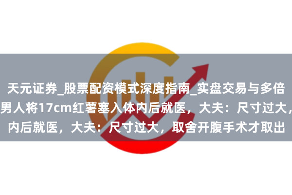 天元证券_股票配资模式深度指南_实盘交易与多倍杠杆讲解 成王人61岁男人将17cm红薯塞入体内后就医，大夫：尺寸过大，取舍开腹手术才取出