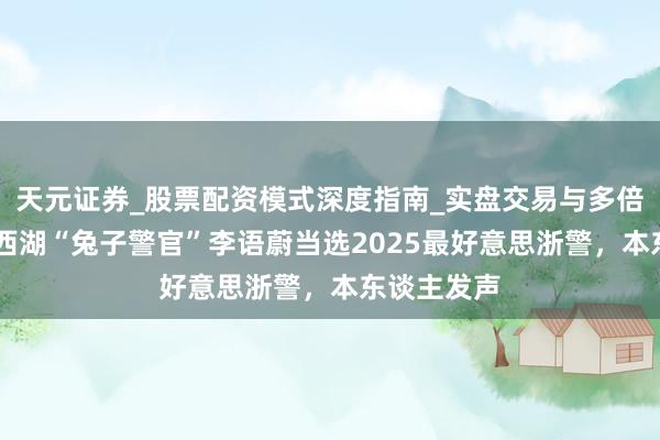天元证券_股票配资模式深度指南_实盘交易与多倍杠杆讲解 西湖“兔子警官”李语蔚当选2025最好意思浙警，本东谈主发声