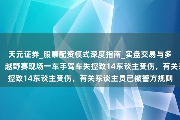 天元证券_股票配资模式深度指南_实盘交易与多倍杠杆讲解 南通通报：越野赛现场一车手驾车失控致14东谈主受伤，有关东谈主员已被警方规则