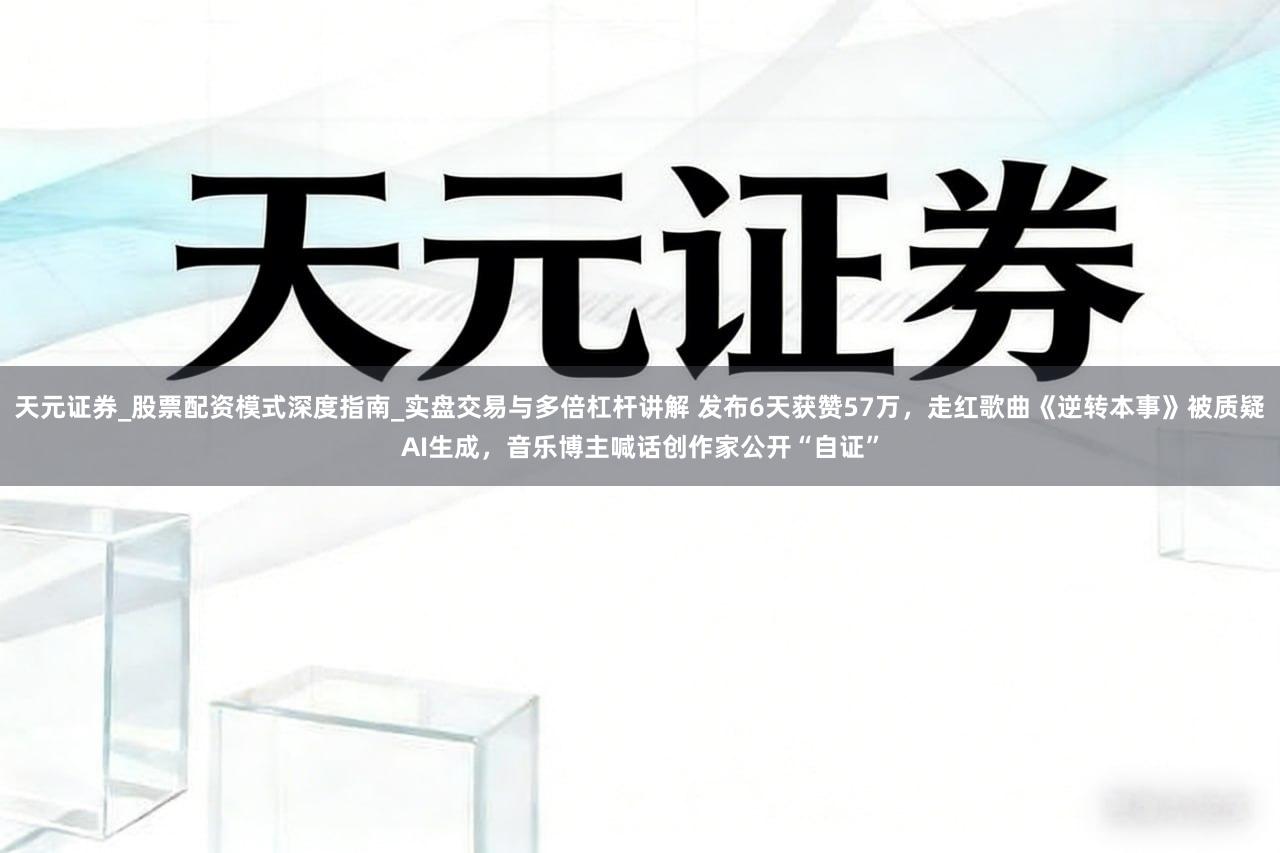 天元证券_股票配资模式深度指南_实盘交易与多倍杠杆讲解 发布6天获赞57万，走红歌曲《逆转本事》被质疑AI生成，音乐博主喊话创作家公开“自证”