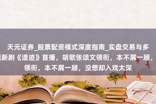 天元证券_股票配资模式深度指南_实盘交易与多倍杠杆讲解 央视新剧《遗迹》首播，胡歌张颂文领衔，本不屑一顾，没想却入戏太深