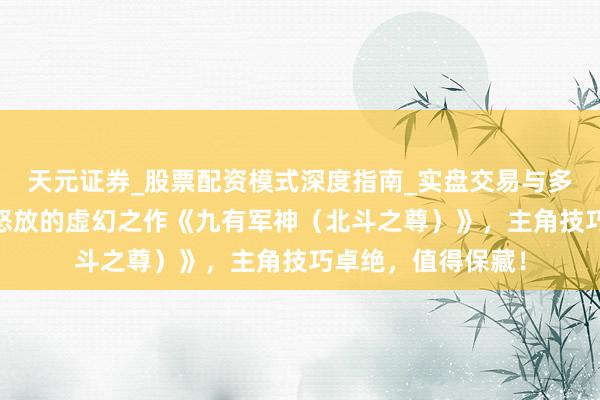 天元证券_股票配资模式深度指南_实盘交易与多倍杠杆讲解 脑洞怒放的虚幻之作《九有军神（北斗之尊）》，主角技巧卓绝，值得保藏！