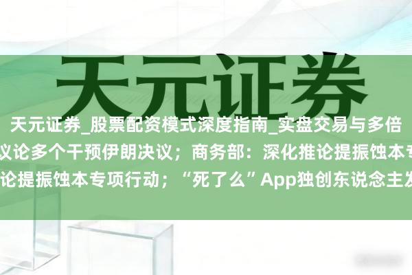 天元证券_股票配资模式深度指南_实盘交易与多倍杠杆讲解 特朗普被曝正议论多个干预伊朗决议；商务部：深化推论提振蚀本专项行动；“死了么”App独创东说念主发声| 每经早参