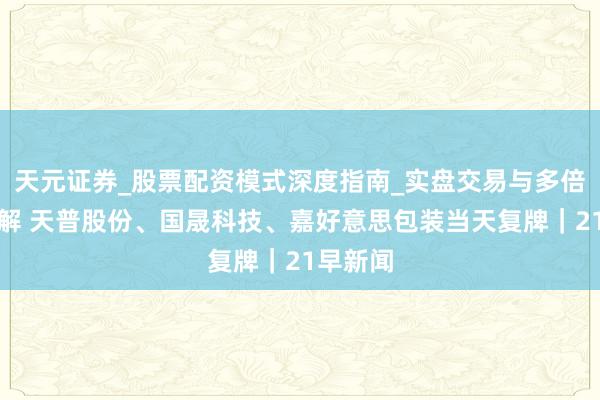 天元证券_股票配资模式深度指南_实盘交易与多倍杠杆讲解 天普股份、国晟科技、嘉好意思包装当天复牌｜21早新闻
