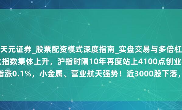 天元证券_股票配资模式深度指南_实盘交易与多倍杠杆讲解 A股午评：三大指数集体上升，沪指时隔10年再度站上4100点创业板指涨0.1%，小金属、营业航天强势！近3000股下落，成交20819亿放量3004亿