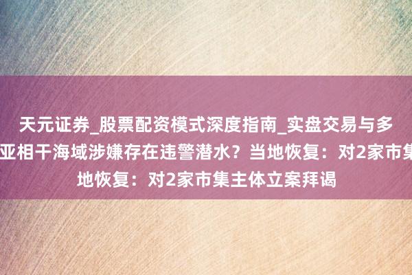 天元证券_股票配资模式深度指南_实盘交易与多倍杠杆讲解 三亚相干海域涉嫌存在违警潜水？当地恢复：对2家市集主体立案拜谒