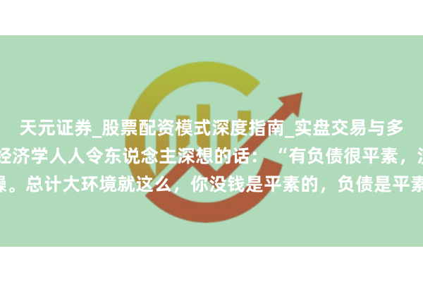 天元证券_股票配资模式深度指南_实盘交易与多倍杠杆讲解 一位知名经济学人人令东说念主深想的话： “有负债很平素，没必要焦躁。总计大环境就这么，你没钱是平素的，负债是平素的，致使黑户失信，它都是平素的。