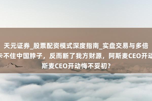 天元证券_股票配资模式深度指南_实盘交易与多倍杠杆讲解 卡不住中国脖子，反而断了我方财源，阿斯麦CEO开动悔不妥初？