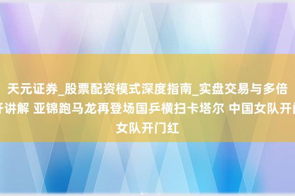 天元证券_股票配资模式深度指南_实盘交易与多倍杠杆讲解 亚锦跑马龙再登场国乒横扫卡塔尔 中国女队开门红