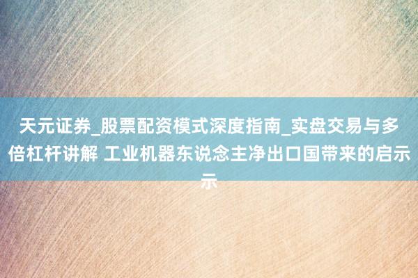 天元证券_股票配资模式深度指南_实盘交易与多倍杠杆讲解 工业机器东说念主净出口国带来的启示