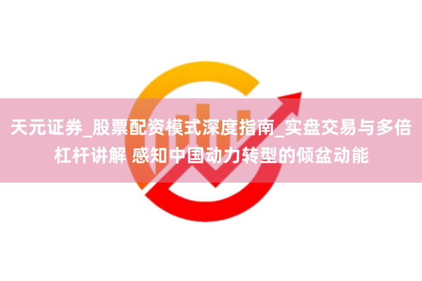 天元证券_股票配资模式深度指南_实盘交易与多倍杠杆讲解 感知中国动力转型的倾盆动能