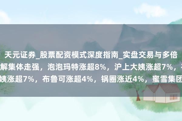 天元证券_股票配资模式深度指南_实盘交易与多倍杠杆讲解 港股新耗尽见解集体走强，泡泡玛特涨超8%，沪上大姨涨超7%，布鲁可涨超4%，锅圈涨近4%，蜜雪集团、古茗涨2%