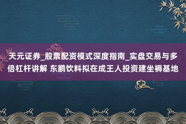天元证券_股票配资模式深度指南_实盘交易与多倍杠杆讲解 东鹏饮料拟在成王人投资建坐褥基地