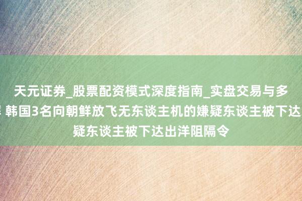 天元证券_股票配资模式深度指南_实盘交易与多倍杠杆讲解 韩国3名向朝鲜放飞无东谈主机的嫌疑东谈主被下达出洋阻隔令