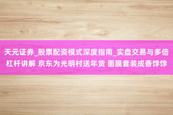 天元证券_股票配资模式深度指南_实盘交易与多倍杠杆讲解 京东为光明村送年货 面膜套装成香饽饽
