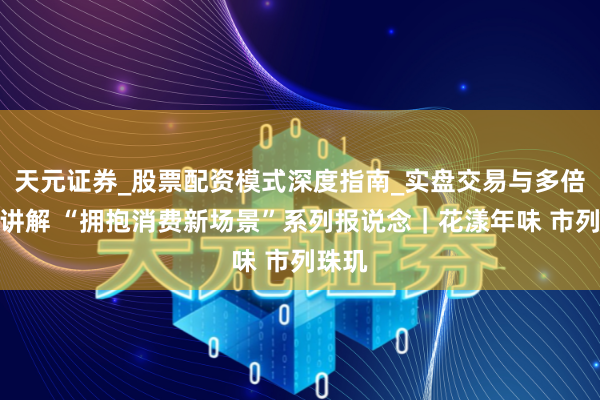 天元证券_股票配资模式深度指南_实盘交易与多倍杠杆讲解 “拥抱消费新场景”系列报说念｜花漾年味 市列珠玑