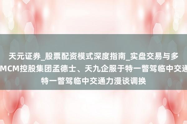 天元证券_股票配资模式深度指南_实盘交易与多倍杠杆讲解 MCM控股集团孟德士、天九企服于特一瞥驾临中交通力漫谈调换
