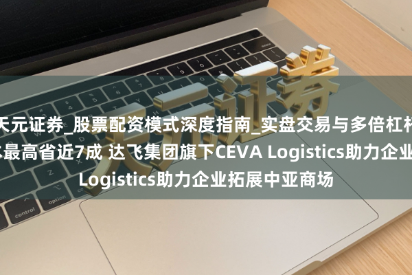 天元证券_股票配资模式深度指南_实盘交易与多倍杠杆讲解 运载资本最高省近7成 达飞集团旗下CEVA Logistics助力企业拓展中亚商场